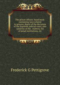 The prison officers' hand book: containing laws relative to prisons, digest of the decisions of the Supreme judicial court, also opinions of the . matters, list of penal institutions, etc.