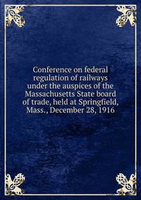 Conference on federal regulation of railways under the auspices of the Massachusetts State board of trade, held at Springfield, Mass., December 28, 1916