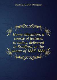 Home education: a course of lectures to ladies, delivered in Bradford, in the winter of 1885-1886