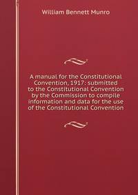A manual for the Constitutional Convention, 1917: submitted to the Constitutional Convention by the Commission to compile information and data for the use of the Constitutional Convention
