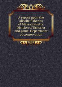 A report upon the alewife fisheries of Massachusetts. Division of fisheries and game. Department of conservation