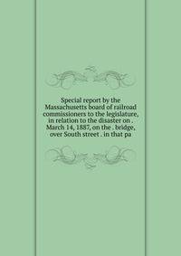 Special report by the Massachusetts board of railroad commissioners to the legislature, in relation to the disaster on . March 14, 1887, on the . bridge, over South street . in that pa