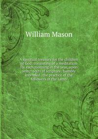 A spiritual treasury for the children of God: consisting of a meditation for each morning in the year, upon select texts of scripture: humbly intended . the practice of the followers of the Lamb