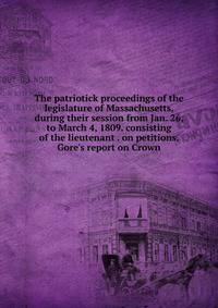 The patriotick proceedings of the legislature of Massachusetts, during their session from Jan. 26, to March 4, 1809. consisting of the lieutenant . on petitions, Gore's report on Crown