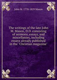 The writings of the late John M. Mason, D.D. consisting of sermons, essays, and miscellanies, including essays already published in the "Christian magazine"