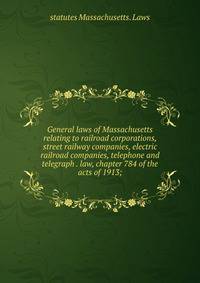 General laws of Massachusetts relating to railroad corporations, street railway companies, electric railroad companies, telephone and telegraph . law, chapter 784 of the acts of 1913;