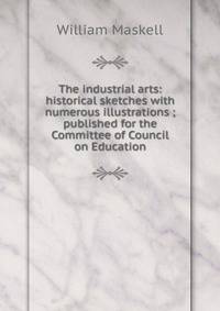 The industrial arts: historical sketches with numerous illustrations ; published for the Committee of Council on Education