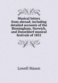 Musical letters from abroad; including detailed accounts of the Birmingham, Norwich, and Dusseldorf musical festivals of 1852