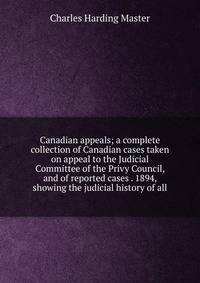 Canadian appeals; a complete collection of Canadian cases taken on appeal to the Judicial Committee of the Privy Council, and of reported cases . 1894, showing the judicial history of all