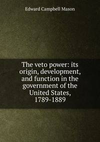 The veto power: its origin, development, and function in the government of the United States, 1789-1889