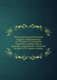 The journals of each Provincial congress of Massachusetts in 1774 and 1775, and of the Committee of safety, with an appendix, containing the . nineteenth of April, 1775--papers relating