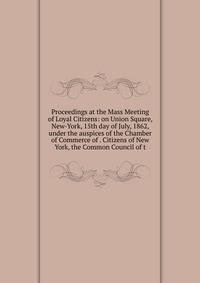 Proceedings at the Mass Meeting of Loyal Citizens: on Union Square, New-York, 15th day of July, 1862, under the auspices of the Chamber of Commerce of . Citizens of New York, the Common Council of t