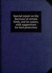 Special report on the decrease of certain birds, and its causes, with suggestions for bird protection