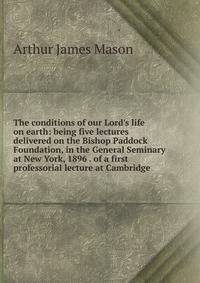 The conditions of our Lord's life on earth: being five lectures delivered on the Bishop Paddock Foundation, in the General Seminary at New York, 1896 . of a first professorial lecture at Cambridge