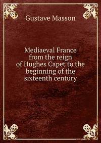 Mediaeval France from the reign of Hughes Capet to the beginning of the sixteenth century
