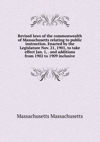 Revised laws of the commonwealth of Massachusetts relating to public instruction. Enacted by the Legislature Nov. 21, 1901, to take effect Jan. 1, . and additions from 1902 to 1909 inclusive