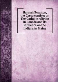 Hannah Swanton, the Casco captive: or, The Catholic religion in Canada and its influence on the Indians in Maine