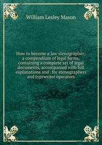 How to become a law stenographer; a compendium of legal forms, containing a complete set of legal documents, accompanied with full explanations and . for stenographers and typrwriter operators