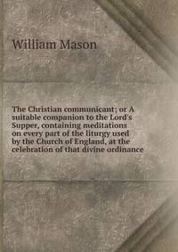 The Christian communicant; or A suitable companion to the Lord's Supper, containing meditations on every part of the liturgy used by the Church of England, at the celebration of that divine ordinance