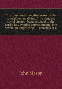 Christian morals: or, discourses on the several human, divine, Christian, and social virtues ; being a sequel to the Lord's-Day evening entertainment . late Sovereign King George II, preached at C