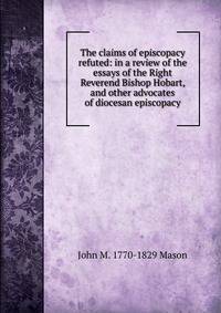 The claims of episcopacy refuted: in a review of the essays of the Right Reverend Bishop Hobart, and other advocates of diocesan episcopacy