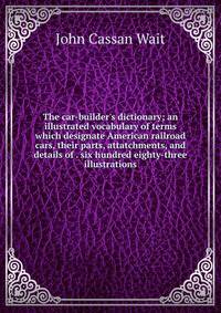 The car-builder's dictionary; an illustrated vocabulary of terms which designate American railroad cars, their parts, attatchments, and details of . six hundred eighty-three illustrations