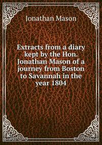 Extracts from a diary kept by the Hon. Jonathan Mason of a journey from Boston to Savannah in the year 1804