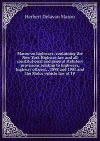 Mason on highways: containing the New York Highway law and all constitutional and general statutory provisions relating to highways, highway officers, . 1898 and 1901 and the Motor vehicle law of 19