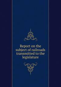 Report on the subject of railroads transmitted to the legislature