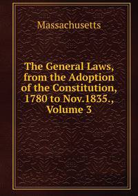 The General Laws, from the Adoption of the Constitution, 1780 to Nov.1835., Volume 3