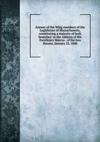 Answer of the Whig members of the Legislature of Massachusetts, constituting a majority of both branches: to the Address of His Excellency Marcus . of the two Houses, January 22, 1840