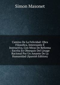Camino De La Felicidad: Obra Filosofica, Interesante E Instructiva, Con Miras De Reforma : Escrita En Obsequio Del Linage Racional Por Un Amante De La Humanidad (Spanish Edition)