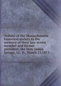 Tribute of the Massachusetts historical society to the memory of their late senior member and former president, the Hon. James Savage, LL. D., March 13,1873