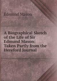 A Biographical Sketch of the Life of Sir Edmund Mason: Taken Partly from the Hereford Journal