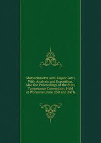 Massachusetts Anti-Liquor Law: With Analysis and Exposition. Also the Proceedings of the State Temperance Convention, Held at Worcester, June 23D and 24Th