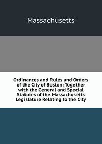 Ordinances and Rules and Orders of the City of Boston: Together with the General and Special Statutes of the Massachusetts Legislature Relating to the City