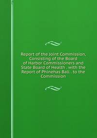Report of the Joint Commission, Consisting of the Board of Harbor Commissioners and State Board of Health . with the Report of Phinehas Ball . to the Commission