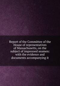 Report of the Committee of the House of representatives of Massachusetts, on the subject of impressed seamen: with the evidence and documents accompanying it