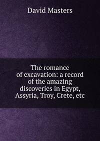 The romance of excavation: a record of the amazing discoveries in Egypt, Assyria, Troy, Crete, etc.