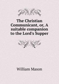 The Christian Communicant, or, A suitable companion to the Lord's Supper