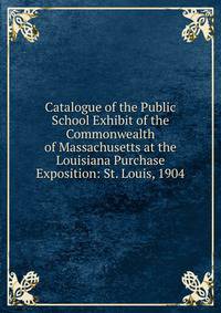 Catalogue of the Public School Exhibit of the Commonwealth of Massachusetts at the Louisiana Purchase Exposition: St. Louis, 1904