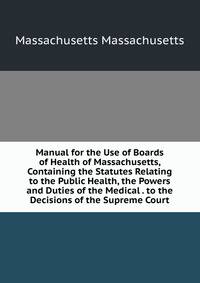 Manual for the Use of Boards of Health of Massachusetts, Containing the Statutes Relating to the Public Health, the Powers and Duties of the Medical . to the Decisions of the Supreme Court