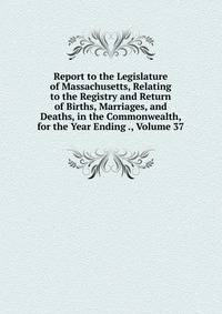 Report to the Legislature of Massachusetts, Relating to the Registry and Return of Births, Marriages, and Deaths, in the Commonwealth, for the Year Ending ., Volume 37