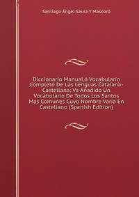 Diccionario Manual,o Vocabulario Completo De Las Lenguas Catalana-Castellana: Va Anadido Un Vocabulario De Todos Los Santos Mas Comunes Cuyo Nombre Varia En Castellano (Spanish Edition)