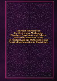 Practical Mathematics for Electricians, Machinists, Plumbers, Carpenters, and Others: Industrial Extension Courses in Practical Applied Mathematics and Practical Mathematics for Electricians