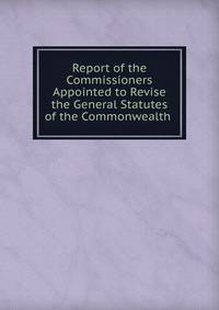 Report of the Commissioners Appointed to Revise the General Statutes of the Commonwealth .