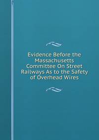 Evidence Before the Massachusetts Committee On Street Railways As to the Safety of Overhead Wires