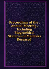 Proceedings of the . Annual Meeting . Including Biographical Sketches of Members Deceased .