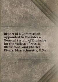 Report of a Commission Appointed to Consider a General System of Drainage for the Valleys of Mystic, Blackstone, and Charles Rivers, Massachusetts, U.S.a.