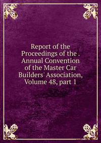 Report of the Proceedings of the . Annual Convention of the Master Car Builders' Association, Volume 48, part 1